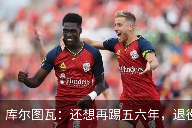 库尔图瓦：还想再踢五六年，退役后不想当主教练因为这让人老得快